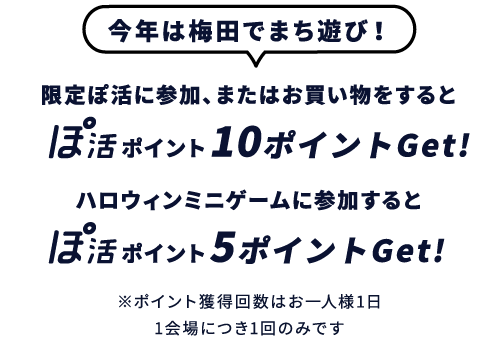 今年は梅田でまち遊び！限定ぽ活に参加、またはお買い物をするとぽ活ポイント10ポイントGet!ハロウィンミニゲームに参加するとぽ活ポイント5ポイントGet!※ポイント獲得回数はお一人様1日1会場につき1回のみです